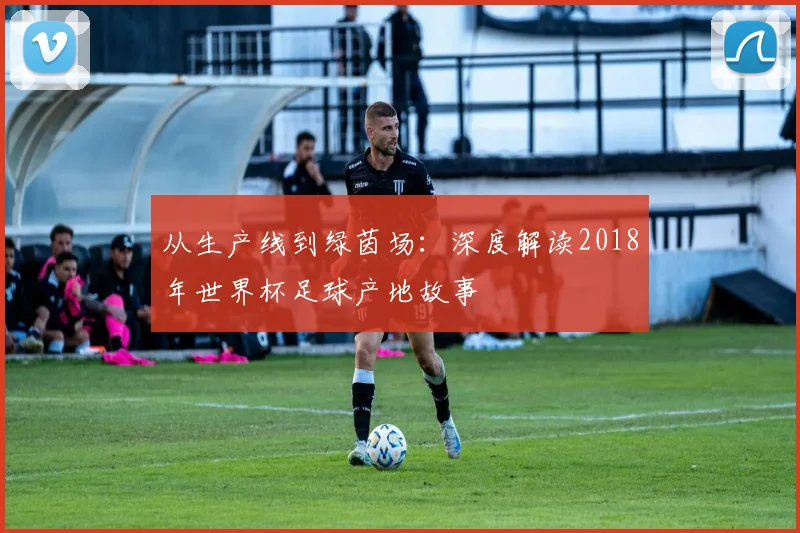 从生产线到绿茵场：深度解读2018年世界杯足球产地故事