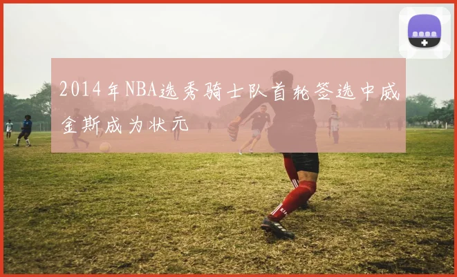 2014年NBA选秀骑士队首轮签选中威金斯成为状元