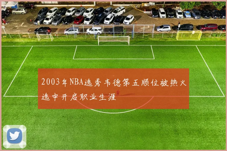 2003年NBA选秀韦德第五顺位被热火选中开启职业生涯